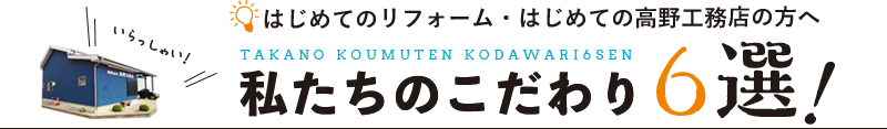 はじめてのリフォーム・はじめての高野工務店の方へ 私たちのこだわり6選！