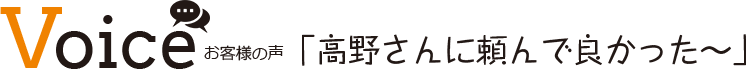 Voice お客様の声 「高野さんに頼んで良かった～」
