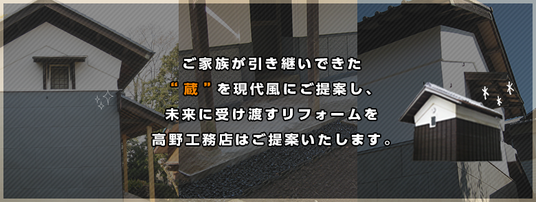 ご家族が引き継いできた“蔵”を現代風にご提案し、未来に受け渡すリフォームを高野工務店はご提案いたします。