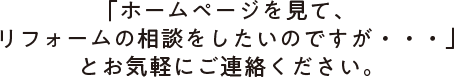 「ホームページを見て、リフォームの相談をしたいのですが・・・」とお気軽にご連絡ください。